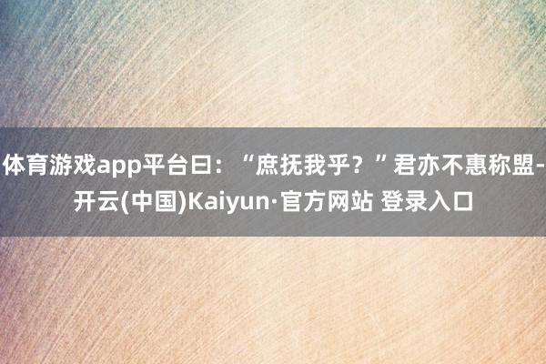体育游戏app平台曰:“庶抚我乎?”君亦不惠称盟-开云(中国)Kaiyun·官方网站 登录入口