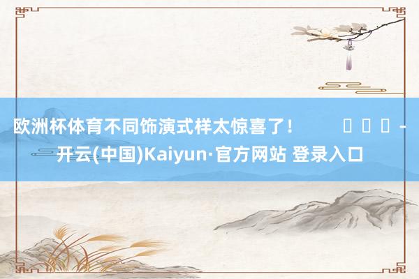 欧洲杯体育不同饰演式样太惊喜了！        			-开云(中国)Kaiyun·官方网站 登录入口