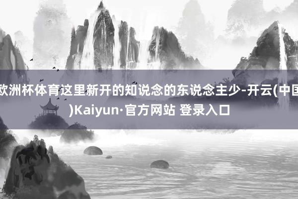 欧洲杯体育这里新开的知说念的东说念主少-开云(中国)Kaiyun·官方网站 登录入口