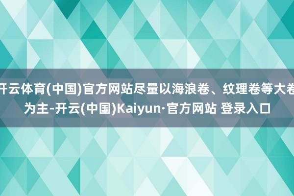 开云体育(中国)官方网站尽量以海浪卷、纹理卷等大卷为主-开云(中国)Kaiyun·官方网站 登录入口