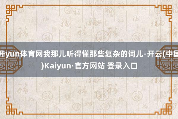 开yun体育网我那儿听得懂那些复杂的词儿-开云(中国)Kaiyun·官方网站 登录入口