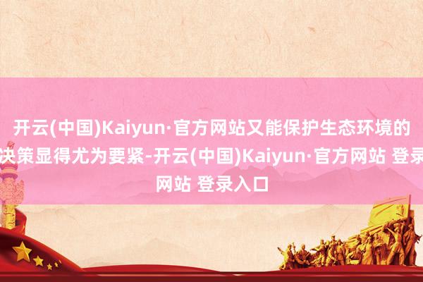 开云(中国)Kaiyun·官方网站又能保护生态环境的处理决策显得尤为要紧-开云(中国)Kaiyun·官方网站 登录入口