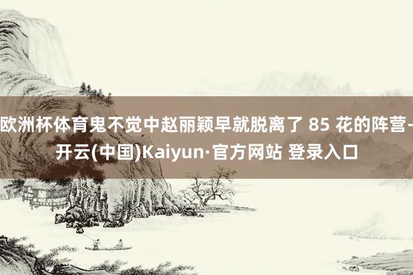 欧洲杯体育鬼不觉中赵丽颖早就脱离了 85 花的阵营-开云(中国)Kaiyun·官方网站 登录入口