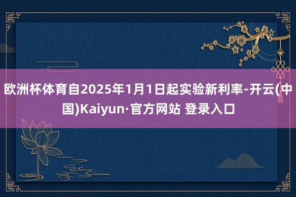 欧洲杯体育自2025年1月1日起实验新利率-开云(中国)Kaiyun·官方网站 登录入口