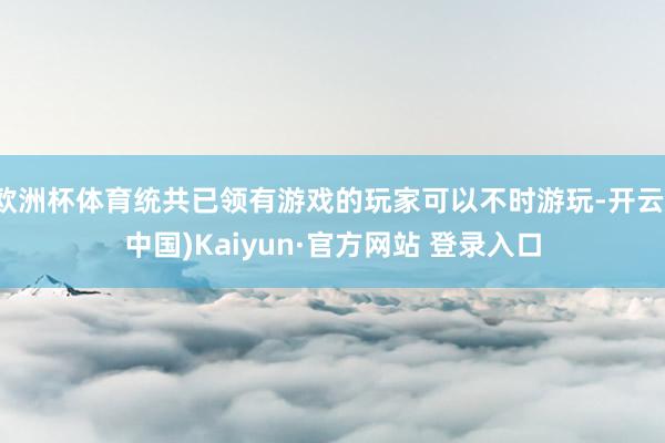 欧洲杯体育统共已领有游戏的玩家可以不时游玩-开云(中国)Kaiyun·官方网站 登录入口