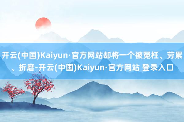 开云(中国)Kaiyun·官方网站却将一个被冤枉、劳累、折磨-开云(中国)Kaiyun·官方网站 登录入口