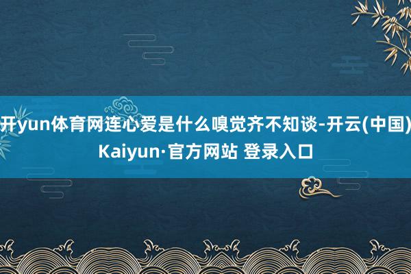 开yun体育网连心爱是什么嗅觉齐不知谈-开云(中国)Kaiyun·官方网站 登录入口