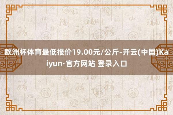 欧洲杯体育最低报价19.00元/公斤-开云(中国)Kaiyun·官方网站 登录入口