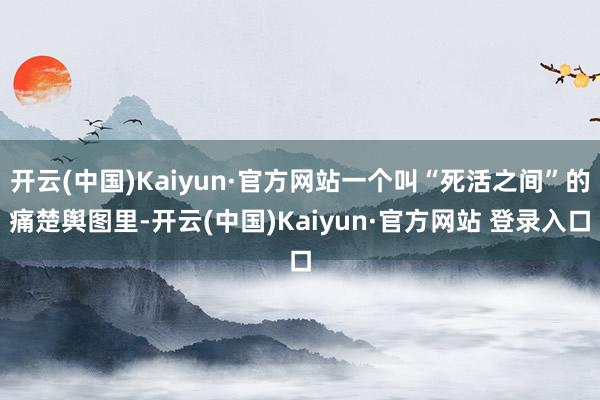 开云(中国)Kaiyun·官方网站一个叫“死活之间”的痛楚舆图里-开云(中国)Kaiyun·官方网站 登录入口