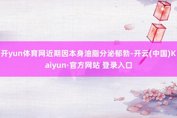 开yun体育网近期因本身油脂分泌郁勃-开云(中国)Kaiyun·官方网站 登录入口