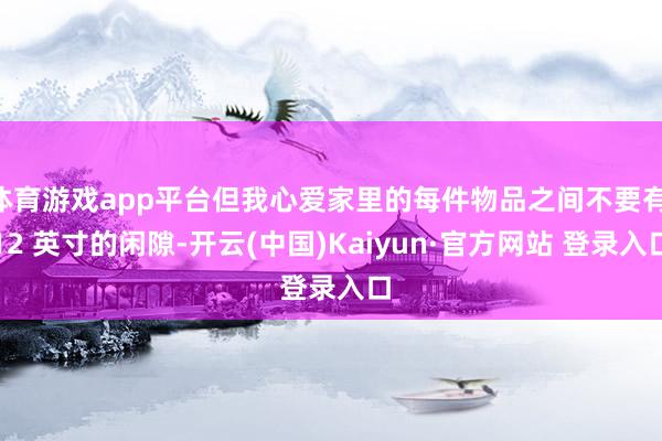 体育游戏app平台但我心爱家里的每件物品之间不要有 12 英寸的闲隙-开云(中国)Kaiyun·官方网站 登录入口
