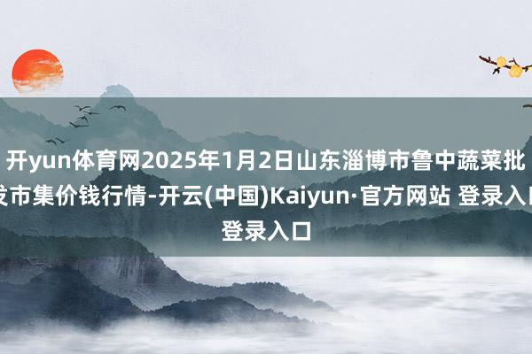开yun体育网2025年1月2日山东淄博市鲁中蔬菜批发市集价钱行情-开云(中国)Kaiyun·官方网站 登录入口