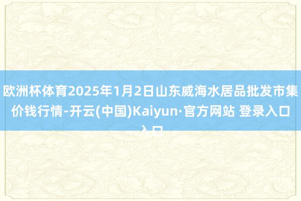 欧洲杯体育2025年1月2日山东威海水居品批发市集价钱行情-开云(中国)Kaiyun·官方网站 登录入口