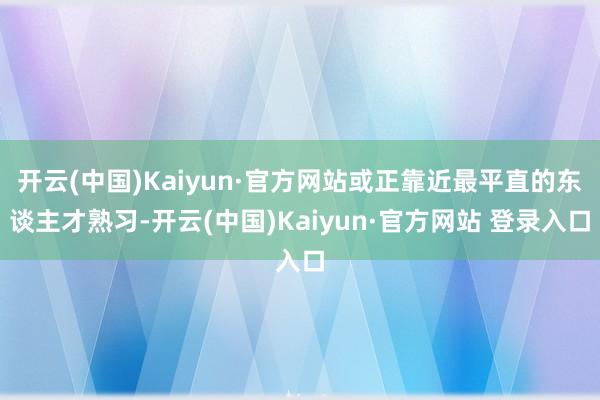 开云(中国)Kaiyun·官方网站或正靠近最平直的东谈主才熟习-开云(中国)Kaiyun·官方网站 登录入口