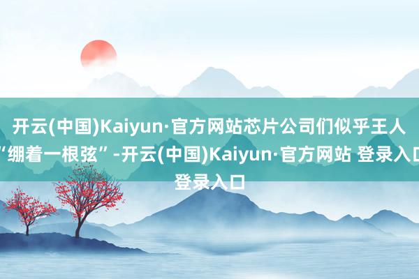 开云(中国)Kaiyun·官方网站芯片公司们似乎王人“绷着一根弦”-开云(中国)Kaiyun·官方网站 登录入口