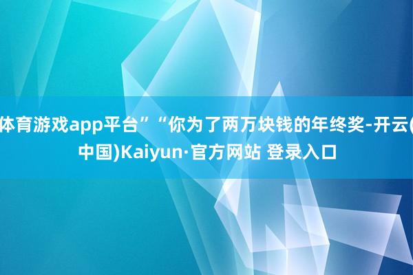 体育游戏app平台”“你为了两万块钱的年终奖-开云(中国)Kaiyun·官方网站 登录入口