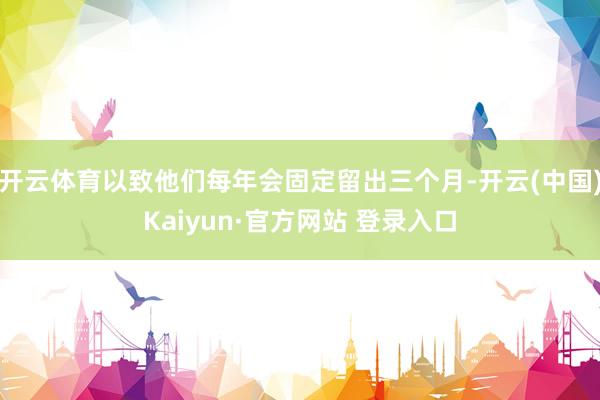 开云体育以致他们每年会固定留出三个月-开云(中国)Kaiyun·官方网站 登录入口