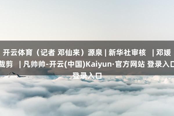 开云体育(记者 邓仙来)源泉 | 新华社审核 | 邓媛裁剪 | 凡帅帅-开云(中国)Kaiyun·官方网站 登录入口