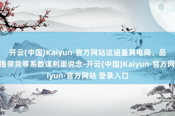 开云(中国)Kaiyun·官方网站这涵盖其电商、品牌配合、直播带货等系数谋利渠说念-开云(中国)Kaiyun·官方网站 登录入口