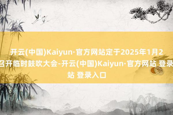 开云(中国)Kaiyun·官方网站定于2025年1月24日召开临时鼓吹大会-开云(中国)Kaiyun·官方网站 登录入口