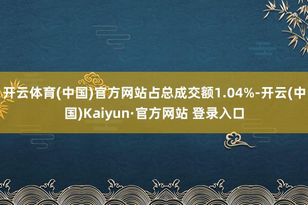 开云体育(中国)官方网站占总成交额1.04%-开云(中国)Kaiyun·官方网站 登录入口