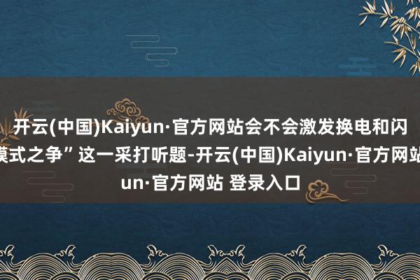 开云(中国)Kaiyun·官方网站会不会激发换电和闪充的两种模式之争”这一采打听题-开云(中国)Kaiyun·官方网站 登录入口