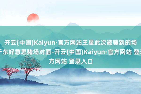 开云(中国)Kaiyun·官方网站王星此次被骗到的场合向于东好意思赌场对面-开云(中国)Kaiyun·官方网站 登录入口