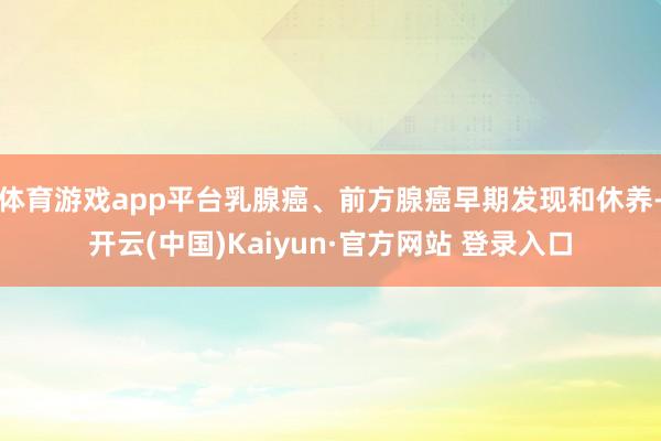 体育游戏app平台乳腺癌、前方腺癌早期发现和休养-开云(中国)Kaiyun·官方网站 登录入口