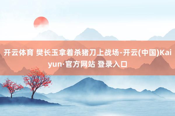 开云体育 樊长玉拿着杀猪刀上战场-开云(中国)Kaiyun·官方网站 登录入口