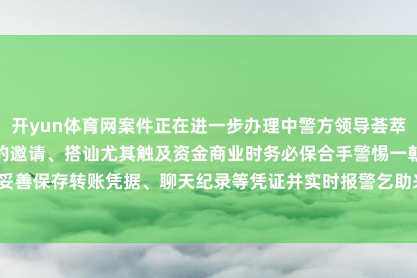 开yun体育网案件正在进一步办理中警方领导荟萃交友需严慎濒临生疏网友的邀请、搭讪尤其触及资金商业时务必保合手警惕一朝发觉遇到利用应当妥善保存转账凭据、聊天纪录等凭证并实时报警乞助来源:临平公安-开云(中国)Kaiyun·官方网站 登录入口