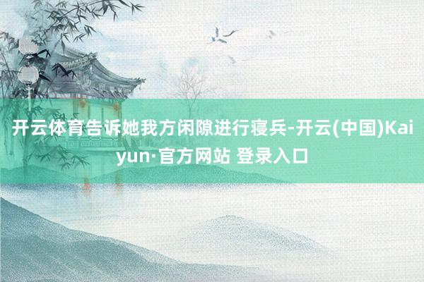 开云体育告诉她我方闲隙进行寝兵-开云(中国)Kaiyun·官方网站 登录入口