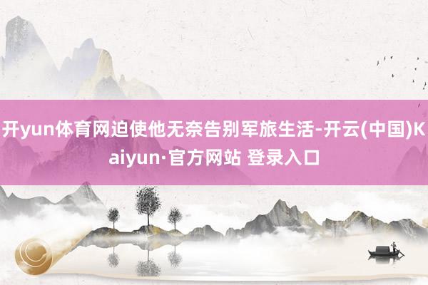 开yun体育网迫使他无奈告别军旅生活-开云(中国)Kaiyun·官方网站 登录入口