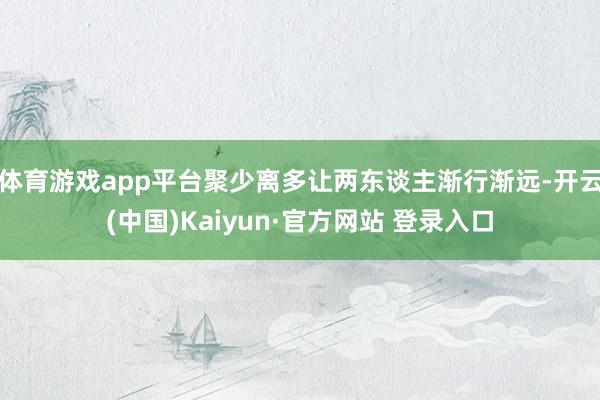 体育游戏app平台聚少离多让两东谈主渐行渐远-开云(中国)Kaiyun·官方网站 登录入口