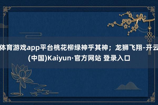 体育游戏app平台桃花柳绿神乎其神；龙狮飞翔-开云(中国)Kaiyun·官方网站 登录入口