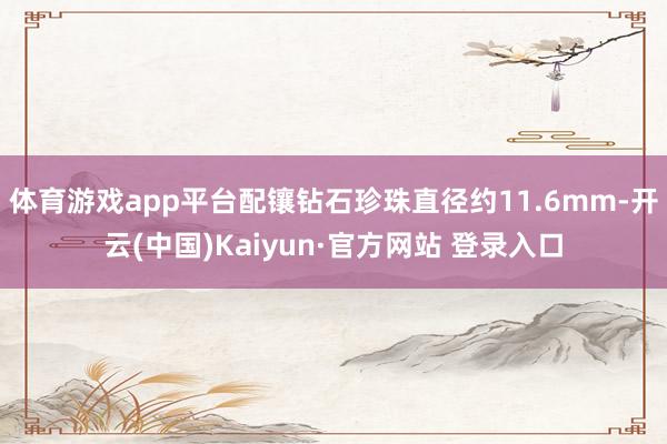 体育游戏app平台配镶钻石珍珠直径约11.6mm-开云(中国)Kaiyun·官方网站 登录入口