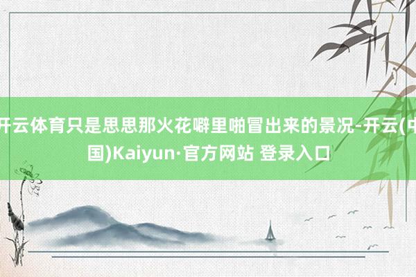 开云体育只是思思那火花噼里啪冒出来的景况-开云(中国)Kaiyun·官方网站 登录入口