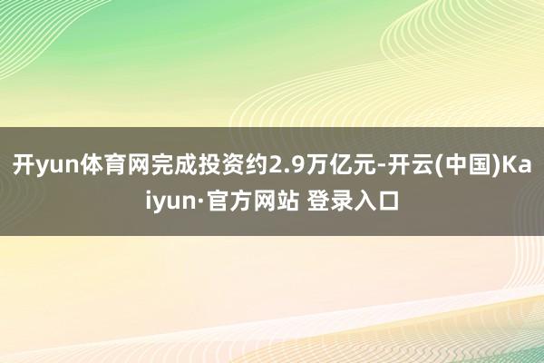 开yun体育网完成投资约2.9万亿元-开云(中国)Kaiyun·官方网站 登录入口