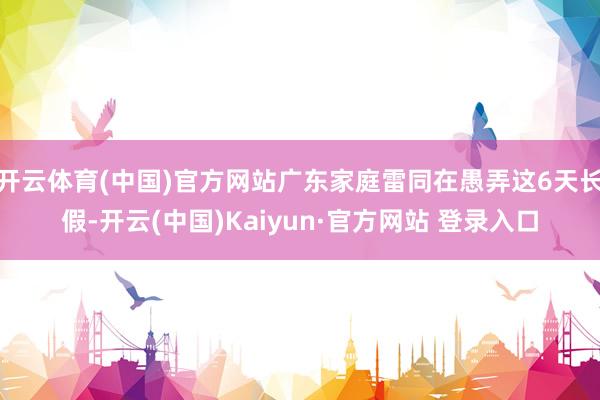 开云体育(中国)官方网站广东家庭雷同在愚弄这6天长假-开云(中国)Kaiyun·官方网站 登录入口