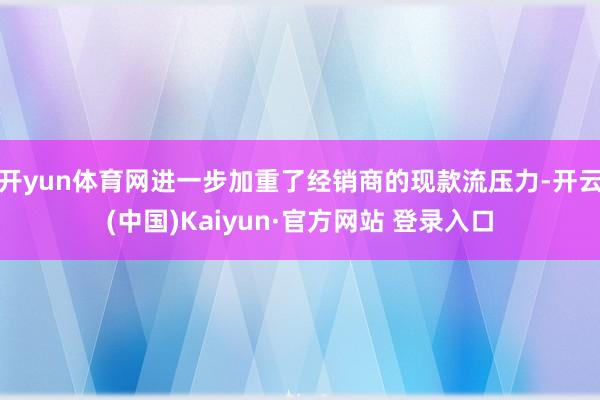 开yun体育网进一步加重了经销商的现款流压力-开云(中国)Kaiyun·官方网站 登录入口