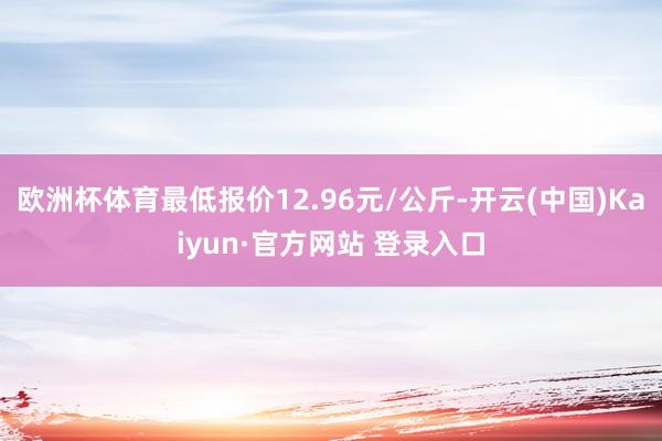 欧洲杯体育最低报价12.96元/公斤-开云(中国)Kaiyun·官方网站 登录入口