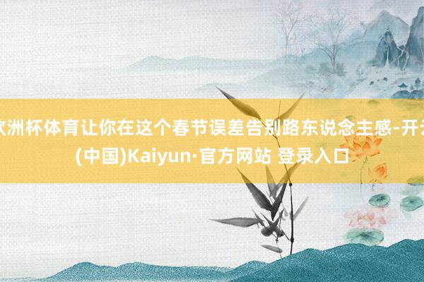 欧洲杯体育让你在这个春节误差告别路东说念主感-开云(中国)Kaiyun·官方网站 登录入口
