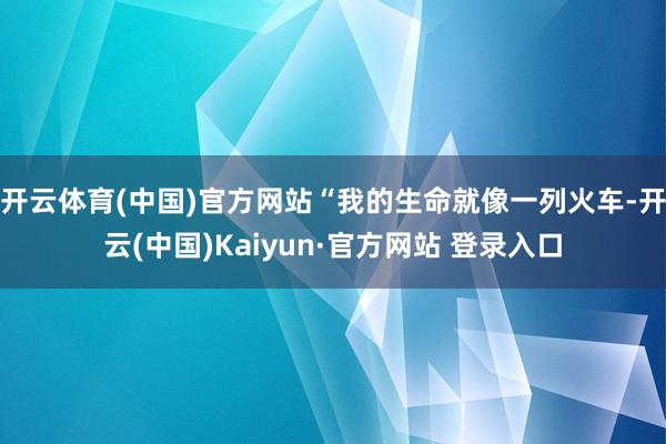 开云体育(中国)官方网站“我的生命就像一列火车-开云(中国)Kaiyun·官方网站 登录入口