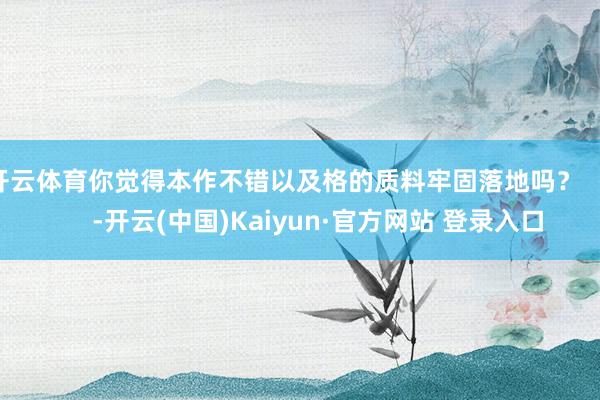 开云体育你觉得本作不错以及格的质料牢固落地吗? -开云(中国)Kaiyun·官方网站 登录入口