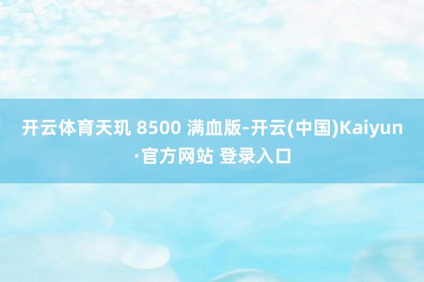 开云体育天玑 8500 满血版-开云(中国)Kaiyun·官方网站 登录入口