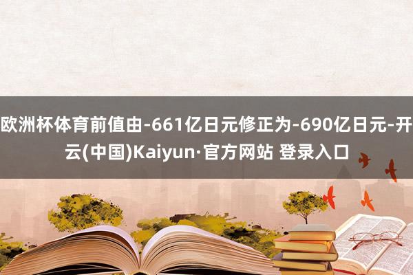 欧洲杯体育前值由-661亿日元修正为-690亿日元-开云(中国)Kaiyun·官方网站 登录入口