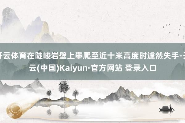 开云体育在陡峻岩壁上攀爬至近十米高度时遽然失手-开云(中国)Kaiyun·官方网站 登录入口