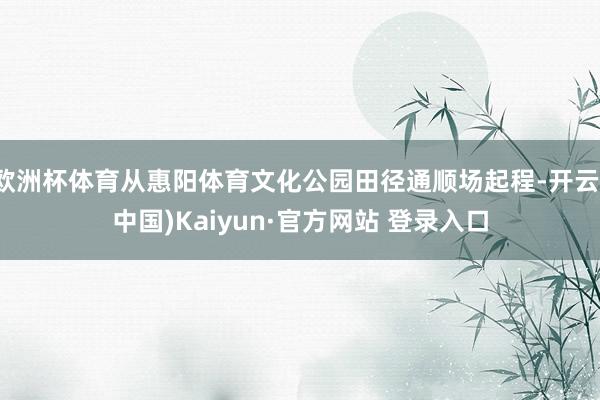 欧洲杯体育从惠阳体育文化公园田径通顺场起程-开云(中国)Kaiyun·官方网站 登录入口
