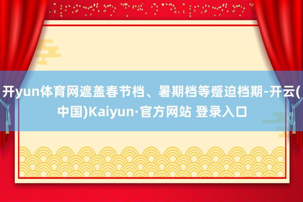 开yun体育网遮盖春节档、暑期档等蹙迫档期-开云(中国)Kaiyun·官方网站 登录入口