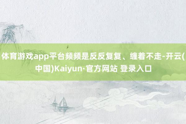 体育游戏app平台频频是反反复复、缠着不走-开云(中国)Kaiyun·官方网站 登录入口