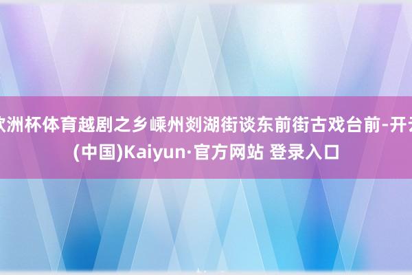 欧洲杯体育越剧之乡嵊州剡湖街谈东前街古戏台前-开云(中国)Kaiyun·官方网站 登录入口